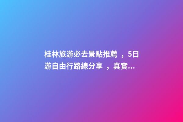 桂林旅游必去景點推薦，5日游自由行路線分享，真實經(jīng)歷分享攻略